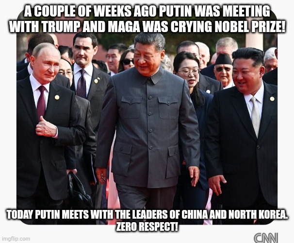 Zero respect | A COUPLE OF WEEKS AGO PUTIN WAS MEETING WITH TRUMP AND MAGA WAS CRYING NOBEL PRIZE! TODAY PUTIN MEETS WITH THE LEADERS OF CHINA AND NORTH KOREA.
ZERO RESPECT! | image tagged in trump,donald trump,maga,russo-ukrainian war,putin,trump sucks | made w/ Imgflip meme maker