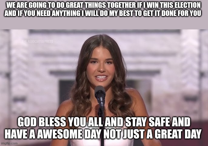 kai trump | WE ARE GOING TO DO GREAT THINGS TOGETHER IF I WIN THIS ELECTION AND IF YOU NEED ANYTHING I WILL DO MY BEST TO GET IT DONE FOR YOU; GOD BLESS YOU ALL AND STAY SAFE AND HAVE A AWESOME DAY NOT JUST A GREAT DAY | image tagged in kai trump | made w/ Imgflip meme maker