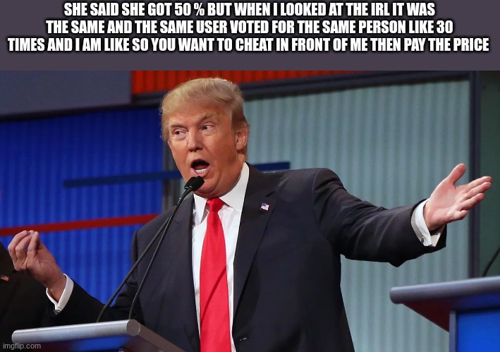 trump | SHE SAID SHE GOT 50 % BUT WHEN I LOOKED AT THE IRL IT WAS THE SAME AND THE SAME USER VOTED FOR THE SAME PERSON LIKE 30 TIMES AND I AM LIKE S | image tagged in trump | made w/ Imgflip meme maker