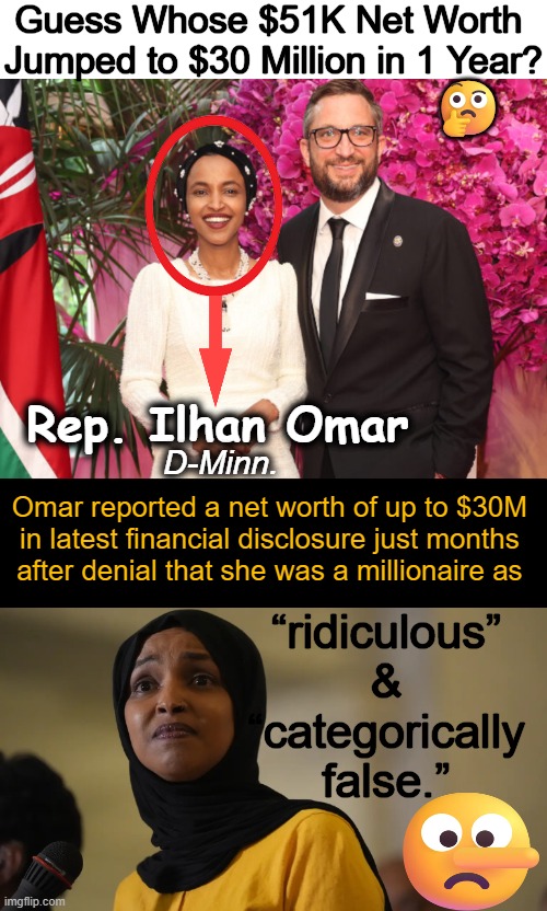 Liar, Liar, Pants on Fire | Guess Whose $51K Net Worth 
Jumped to $30 Million in 1 Year? 🤔; Rep. Ilhan Omar; D-Minn. Omar reported a net worth of up to $30M 
in latest financial disclosure just months 
after denial that she was a millionaire as; “ridiculous” 
& 
“categorically 
false.” | image tagged in ilhan omar,liar,democrat,follow the money,minnesota,millionaire | made w/ Imgflip meme maker