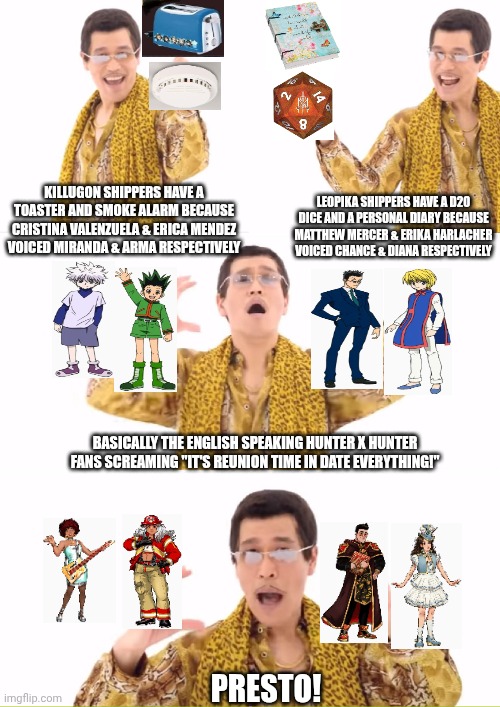 PPAP | KILLUGON SHIPPERS HAVE A TOASTER AND SMOKE ALARM BECAUSE CRISTINA VALENZUELA & ERICA MENDEZ VOICED MIRANDA & ARMA RESPECTIVELY; LEOPIKA SHIPPERS HAVE A D20 DICE AND A PERSONAL DIARY BECAUSE MATTHEW MERCER & ERIKA HARLACHER VOICED CHANCE & DIANA RESPECTIVELY; BASICALLY THE ENGLISH SPEAKING HUNTER X HUNTER FANS SCREAMING "IT'S REUNION TIME IN DATE EVERYTHING!"; PRESTO! | image tagged in memes,ppap,date everything,shipping,earworm,hunter x hunter | made w/ Imgflip meme maker