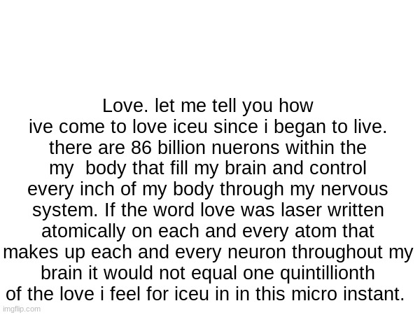 Love. let me tell you how ive come to love iceu since i began to live. there are 86 billion nuerons within the my  body that fill my brain and control every inch of my body through my nervous system. If the word love was laser written atomically on each and every atom that makes up each and every neuron throughout my brain it would not equal one quintillionth of the love i feel for iceu in in this micro instant. | made w/ Imgflip meme maker