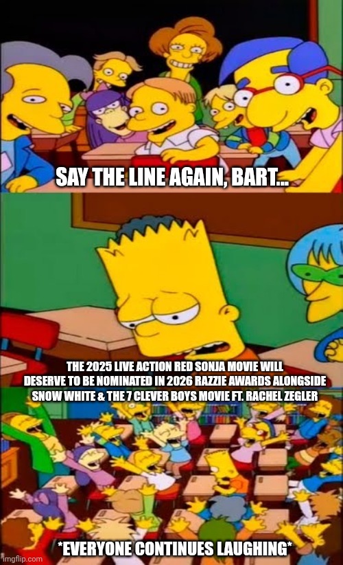 say the line bart! simpsons | SAY THE LINE AGAIN, BART... THE 2025 LIVE ACTION RED SONJA MOVIE WILL DESERVE TO BE NOMINATED IN 2026 RAZZIE AWARDS ALONGSIDE SNOW WHITE & THE 7 CLEVER BOYS MOVIE FT. RACHEL ZEGLER; *EVERYONE CONTINUES LAUGHING* | image tagged in say the line bart simpsons,snow white,prediction,razzie,red sonja | made w/ Imgflip meme maker