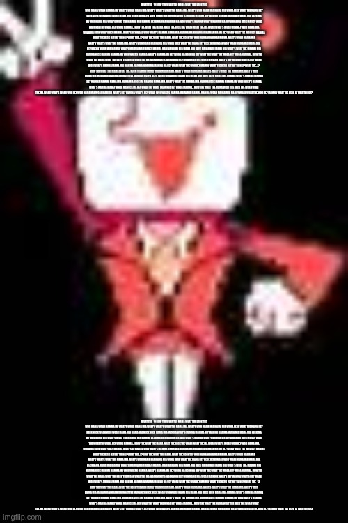 Tenna (Deltarune) | WHAT THE...!? HOW THE WHAT THE MAMA WHAT THE HECK THE WOH MAMA WOAH MAMMA MA WHAT'S WOAH MAMA MIA WHAT'S WHAT'S WHAT THE MAMA MIA WHAT'S WOH MAMA MIA MAMA MIA WHOA HECK WHAT THE MAMA HEY HECK HECK WOAH WOH WOAH MAMA MIA MAMA MIA HECK HECK MAMA MIA MAMMA WHAT'S MAMMA MAMMA HEY MAMMA MAMMA MAMA MIA MAMA MIA HECK MA MA WOH MAMA MIA WHAT'S WHAT THE MAMMA MIA MAMMA HECK MAMMA MAMMA MA WOH WHAT'S MAMMA WHAT'S MAMMA MA HEY WHOA MA HECK MA HEY WHAT THE WHAT THE WHOA HEY WHOA MAMMA... HOW THE WHAT THE MAMA WHAT THE HECK THE WOAH WHAT THE MA WOAH WHAT'S WOAH WOH HEY WOH MAMA MIA WOAH MA HECK WHAT'S HEY MAMMA WHAT'S HEY WOAH WOH WHAT'S MAMMA MAMA MIA MAMMA MAMMA WOAH MA MAMMA MA HEY WOAH WHAT THE WOH HEY MAMMA WHAT THE HECK IS THAT THING!?WHAT THE...!? HOW THE WHAT THE MAMA WHAT THE HECK THE WOH MAMA WOAH MAMMA MA WHAT'S WOAH MAMA MIA WHAT'S WHAT'S WHAT THE MAMA MIA WHAT'S WOH MAMA MIA MAMA MIA WHOA HECK WHAT THE MAMA HEY HECK HECK WOAH WOH WOAH MAMA MIA MAMA MIA HECK HECK MAMA MIA MAMMA WHAT'S MAMMA MAMMA HEY MAMMA MAMMA MAMA MIA MAMA MIA HECK MA MA WOH MAMA MIA WHAT'S WHAT THE MAMMA MIA MAMMA HECK MAMMA MAMMA MA WOH WHAT'S MAMMA WHAT'S MAMMA MA HEY WHOA MA HECK MA HEY WHAT THE WHAT THE WHOA HEY WHOA MAMMA... HOW THE WHAT THE MAMA WHAT THE HECK THE WOAH WHAT THE MA WOAH WHAT'S WOAH WOH HEY WOH MAMA MIA WOAH MA HECK WHAT'S HEY MAMMA WHAT'S HEY WOAH WOH WHAT'S MAMMA MAMA MIA MAMMA MAMMA WOAH MA MAMMA MA HEY WOAH WHAT THE WOH HEY MAMMA WHAT THE HECK IS THAT THING!?WHAT THE...!? HOW THE WHAT THE MAMA WHAT THE HECK THE WOH MAMA WOAH MAMMA MA WHAT'S WOAH MAMA MIA WHAT'S WHAT'S WHAT THE MAMA MIA WHAT'S WOH MAMA MIA MAMA MIA WHOA HECK WHAT THE MAMA HEY HECK HECK WOAH WOH WOAH MAMA MIA MAMA MIA HECK HECK MAMA MIA MAMMA WHAT'S MAMMA MAMMA HEY MAMMA MAMMA MAMA MIA MAMA MIA HECK MA MA WOH MAMA MIA WHAT'S WHAT THE MAMMA MIA MAMMA HECK MAMMA MAMMA MA WOH WHAT'S MAMMA WHAT'S MAMMA MA HEY WHOA MA HECK MA HEY WHAT THE WHAT THE WHOA HEY WHOA MAMMA... HOW THE WHAT THE MAMA WHAT THE HECK THE WOAH WHAT THE MA WOAH WHAT'S WOAH WOH HEY WOH MAMA MIA WOAH MA HECK WHAT'S HEY MAMMA WHAT'S HEY WOAH WOH WHAT'S MAMMA MAMA MIA MAMMA MAMMA WOAH MA MAMMA MA HEY WOAH WHAT THE WOH HEY MAMMA WHAT THE HECK IS THAT THING!? WHAT THE...!? HOW THE WHAT THE MAMA WHAT THE HECK THE WOH MAMA WOAH MAMMA MA WHAT'S WOAH MAMA MIA WHAT'S WHAT'S WHAT THE MAMA MIA WHAT'S WOH MAMA MIA MAMA MIA WHOA HECK WHAT THE MAMA HEY HECK HECK WOAH WOH WOAH MAMA MIA MAMA MIA HECK HECK MAMA MIA MAMMA WHAT'S MAMMA MAMMA HEY MAMMA MAMMA MAMA MIA MAMA MIA HECK MA MA WOH MAMA MIA WHAT'S WHAT THE MAMMA MIA MAMMA HECK MAMMA MAMMA MA WOH WHAT'S MAMMA WHAT'S MAMMA MA HEY WHOA MA HECK MA HEY WHAT THE WHAT THE WHOA HEY WHOA MAMMA... HOW THE WHAT THE MAMA WHAT THE HECK THE WOAH WHAT THE MA WOAH WHAT'S WOAH WOH HEY WOH MAMA MIA WOAH MA HECK WHAT'S HEY MAMMA WHAT'S HEY WOAH WOH WHAT'S MAMMA MAMA MIA MAMMA MAMMA WOAH MA MAMMA MA HEY WOAH WHAT THE WOH HEY MAMMA WHAT THE HECK IS THAT THING!?WHAT THE...!? HOW THE WHAT THE MAMA WHAT THE HECK THE WOH MAMA WOAH MAMMA MA WHAT'S WOAH MAMA MIA WHAT'S WHAT'S WHAT THE MAMA MIA WHAT'S WOH MAMA MIA MAMA MIA WHOA HECK WHAT THE MAMA HEY HECK HECK WOAH WOH WOAH MAMA MIA MAMA MIA HECK HECK MAMA MIA MAMMA WHAT'S MAMMA MAMMA HEY MAMMA MAMMA MAMA MIA MAMA MIA HECK MA MA WOH MAMA MIA WHAT'S WHAT THE MAMMA MIA MAMMA HECK MAMMA MAMMA MA WOH WHAT'S MAMMA WHAT'S MAMMA MA HEY WHOA MA HECK MA HEY WHAT THE WHAT THE WHOA HEY WHOA MAMMA... HOW THE WHAT THE MAMA WHAT THE HECK THE WOAH WHAT THE MA WOAH WHAT'S WOAH WOH HEY WOH MAMA MIA WOAH MA HECK WHAT'S HEY MAMMA WHAT'S HEY WOAH WOH WHAT'S MAMMA MAMA MIA MAMMA MAMMA WOAH MA MAMMA MA HEY WOAH WHAT THE WOH HEY MAMMA WHAT THE HECK IS THAT THING!?WHAT THE...!? HOW THE WHAT THE MAMA WHAT THE HECK THE WOH MAMA WOAH MAMMA MA WHAT'S WOAH MAMA MIA WHAT'S WHAT'S WHAT THE MAMA MIA WHAT'S WOH MAMA MIA MAMA MIA WHOA HECK WHAT THE MAMA HEY HECK HECK WOAH WOH WOAH MAMA MIA MAMA MIA HECK HECK MAMA MIA MAMMA WHAT'S MAMMA MAMMA HEY MAMMA MAMMA MAMA MIA MAMA MIA HECK MA MA WOH MAMA MIA WHAT'S WHAT THE MAMMA MIA MAMMA HECK MAMMA MAMMA MA WOH WHAT'S MAMMA WHAT'S MAMMA MA HEY WHOA MA HECK MA HEY WHAT THE WHAT THE WHOA HEY WHOA MAMMA... HOW THE WHAT THE MAMA WHAT THE HECK THE WOAH WHAT THE MA WOAH WHAT'S WOAH WOH HEY WOH MAMA MIA WOAH MA HECK WHAT'S HEY MAMMA WHAT'S HEY WOAH WOH WHAT'S MAMMA MAMA MIA MAMMA MAMMA WOAH MA MAMMA MA HEY WOAH WHAT THE WOH HEY MAMMA WHAT THE HECK IS THAT THING!? | image tagged in tenna deltarune | made w/ Imgflip meme maker