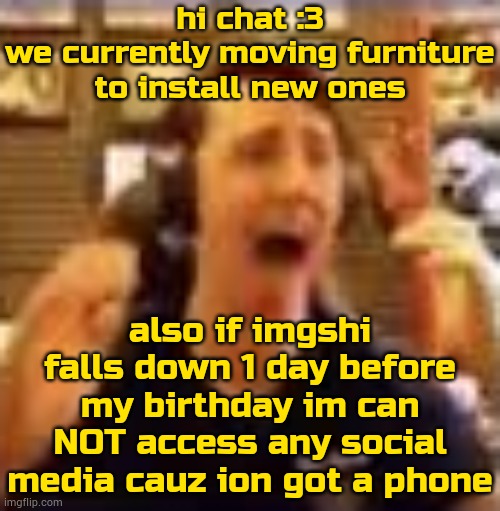 8:38 pm >: | hi chat :3
we currently moving furniture to install new ones; also if imgshi falls down 1 day before my birthday im can NOT access any social media cauz ion got a phone | image tagged in dawko on a 4/20 | made w/ Imgflip meme maker