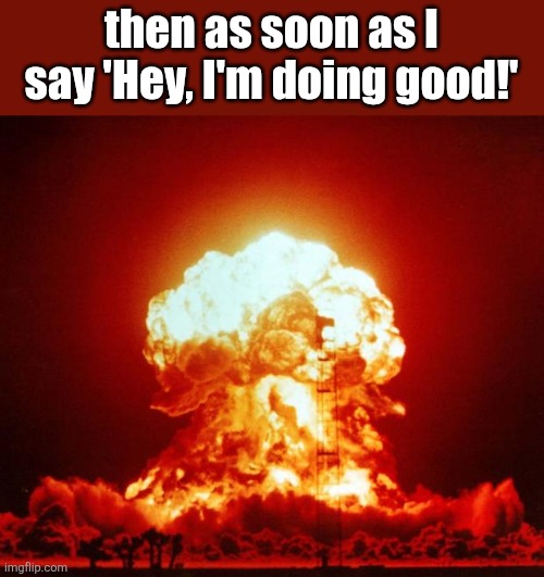 Nuke | then as soon as I say 'Hey, I'm doing good!' | image tagged in nuke | made w/ Imgflip meme maker