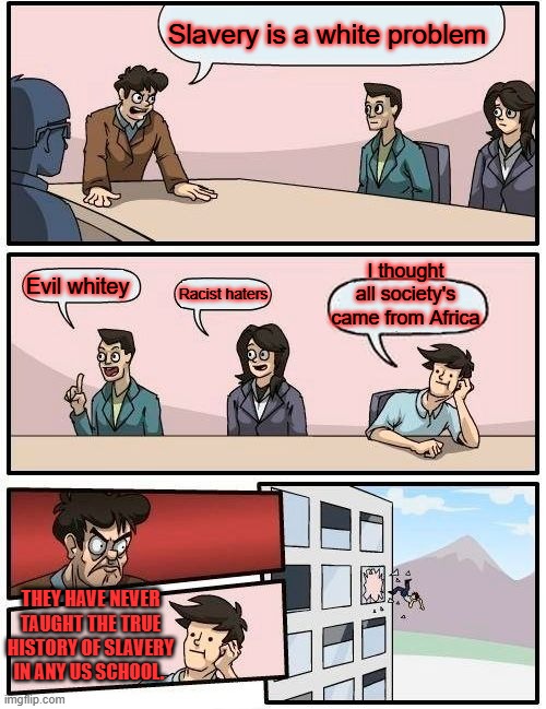 DR. Livingston I presume, took a white guy to get slavery outlawed in Africa, Barry & Clinton undone that. Libya | Slavery is a white problem; I thought all society's came from Africa; Evil whitey; Racist haters; THEY HAVE NEVER TAUGHT THE TRUE HISTORY OF SLAVERY IN ANY US SCHOOL. | image tagged in memes,boardroom meeting suggestion | made w/ Imgflip meme maker