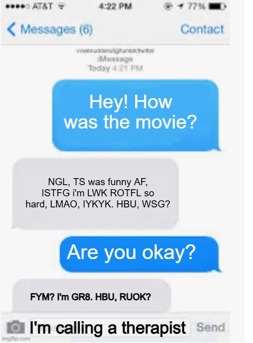 how it feels talking to someone who only speaks in acronyms sometimes. | Hey! How was the movie? NGL, TS was funny AF, ISTFG i'm LWK ROTFL so hard, LMAO, IYKYK. HBU, WSG? Are you okay? FYM? I'm GR8. HBU, RUOK? I'm calling a therapist | image tagged in blank text conversation,funny,memes,texting | made w/ Imgflip meme maker