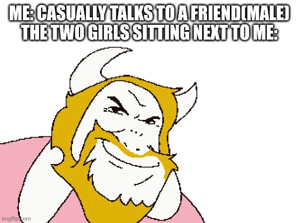 Dui how about you die | ME: CASUALLY TALKS TO A FRIEND(MALE)
THE TWO GIRLS SITTING NEXT TO ME: | image tagged in asgore,school,relatable,girls | made w/ Imgflip meme maker