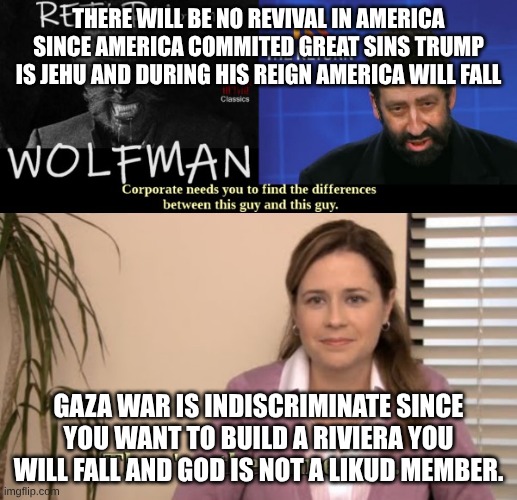 The Wolfman vs Jonathan Cahn | THERE WILL BE NO REVIVAL IN AMERICA SINCE AMERICA COMMITED GREAT SINS TRUMP IS JEHU AND DURING HIS REIGN AMERICA WILL FALL; GAZA WAR IS INDISCRIMINATE SINCE YOU WANT TO BUILD A RIVIERA YOU WILL FALL AND GOD IS NOT A LIKUD MEMBER. | image tagged in the wolfman vs jonathan cahn | made w/ Imgflip meme maker