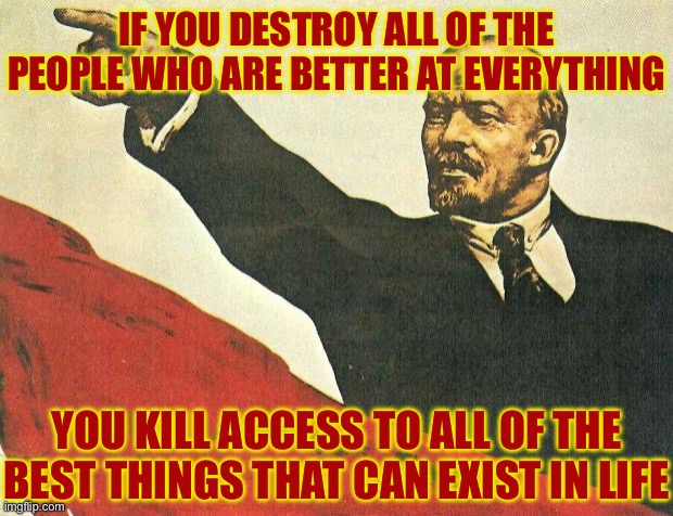 FOR EVERYONE. | IF YOU DESTROY ALL OF THE PEOPLE WHO ARE BETTER AT EVERYTHING; YOU KILL ACCESS TO ALL OF THE BEST THINGS THAT CAN EXIST IN LIFE | image tagged in you're a communist,communism,communists,socialism,libtards | made w/ Imgflip meme maker