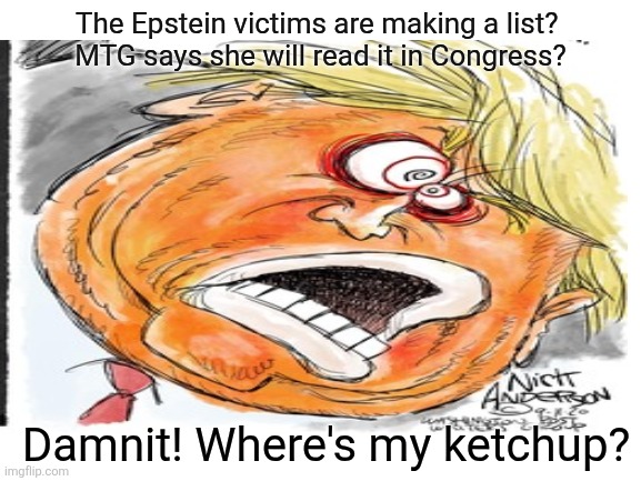 Much, much, ketchup. | The Epstein victims are making a list? 
MTG says she will read it in Congress? Damnit! Where's my ketchup? | image tagged in trump,epstein victims list,not a democrat hoax,ketchup upon the wall,maga | made w/ Imgflip meme maker