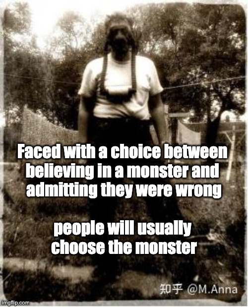 Belief | Faced with a choice between 
believing in a monster and 
admitting they were wrong
 
people will usually 
choose the monster | image tagged in crime,monster,people,psychology,choice | made w/ Imgflip meme maker