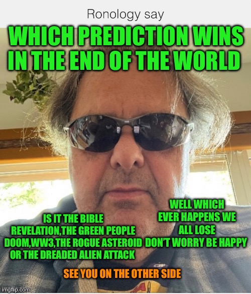 Ronology say | WHICH PREDICTION WINS IN THE END OF THE WORLD; WELL WHICH EVER HAPPENS WE ALL LOSE
DON’T WORRY BE HAPPY; IS IT THE BIBLE REVELATION,THE GREEN PEOPLE DOOM,WW3,THE ROGUE ASTEROID OR THE DREADED ALIEN ATTACK; SEE YOU ON THE OTHER SIDE | image tagged in prove me wrong | made w/ Imgflip meme maker