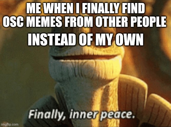 It's been so long | ME WHEN I FINALLY FIND OSC MEMES FROM OTHER PEOPLE; INSTEAD OF MY OWN | image tagged in finally inner peace | made w/ Imgflip meme maker