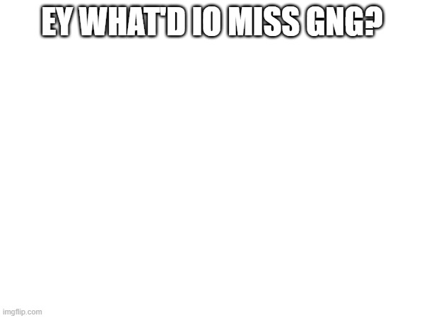 EY WHAT'D IO MISS GNG? | made w/ Imgflip meme maker