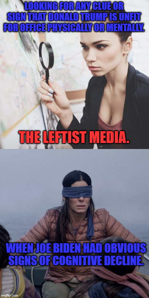Biased media | LOOKING FOR ANY CLUE OR SIGN THAT DONALD TRUMP IS UNFIT FOR OFFICE PHYSICALLY OR MENTALLY. THE LEFTIST MEDIA. WHEN JOE BIDEN HAD OBVIOUS SIGNS OF COGNITIVE DECLINE. | image tagged in woman with magnifying glass,memes,bird box | made w/ Imgflip meme maker