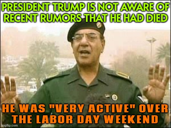 President Trump Said He Was Not Aware Of Recent Rumors That He Had Died | PRESIDENT TRUMP IS NOT AWARE OF
RECENT RUMORS THAT HE HAD DIED; HE WAS "VERY ACTIVE" OVER
THE LABOR DAY WEEKEND | image tagged in baghdad bob,donald trump small brain,donald trump,breaking news,donald trump the clown,death | made w/ Imgflip meme maker