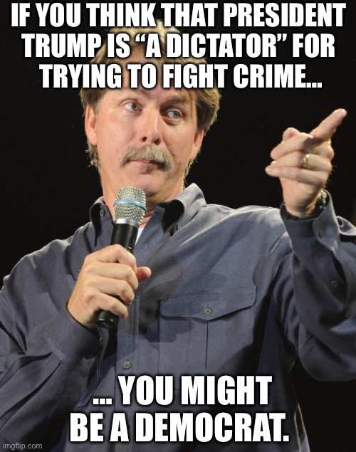 More than might be… | IF YOU THINK THAT PRESIDENT 
TRUMP IS “A DICTATOR” FOR 
TRYING TO FIGHT CRIME…; … YOU MIGHT BE A DEMOCRAT. | image tagged in jeff foxworthy,political meme,president trump,you might be a democrat,fighting crime | made w/ Imgflip meme maker