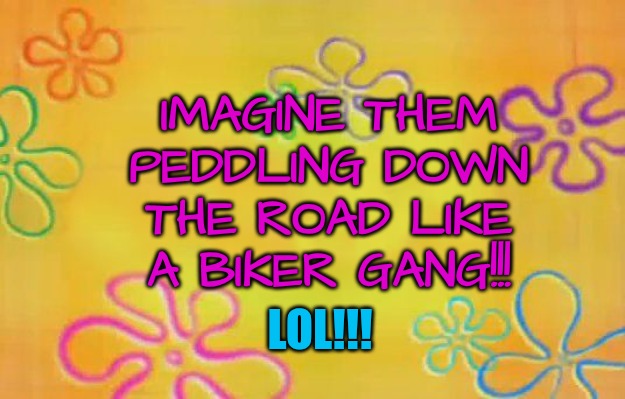 Spongebob time card background  | IMAGINE THEM PEDDLING DOWN THE ROAD LIKE A BIKER GANG!!! LOL!!! | image tagged in spongebob time card background | made w/ Imgflip meme maker