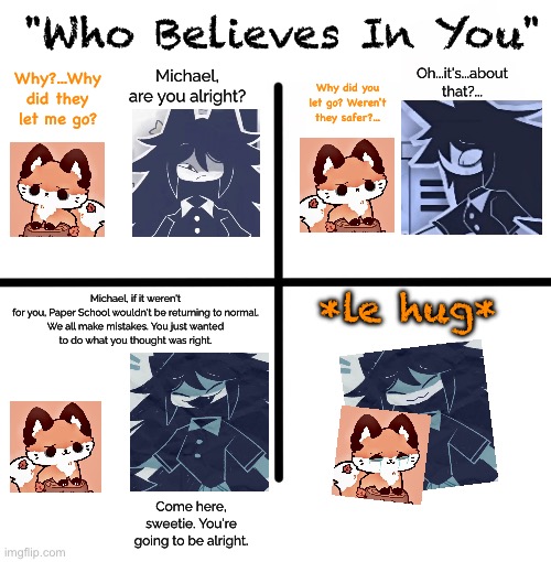 Context in comments (mod note: dont kys) | "Who Believes In You"; Oh...it's...about that?... Michael, are you alright? Why?...Why did they let me go? Why did you let go? Weren't they safer?... Michael, if it weren't for you, Paper School wouldn't be returning to normal.

We all make mistakes. You just wanted to do what you thought was right. *le hug*; Come here, sweetie. You're going to be alright. | image tagged in comic,fpe,emo | made w/ Imgflip meme maker