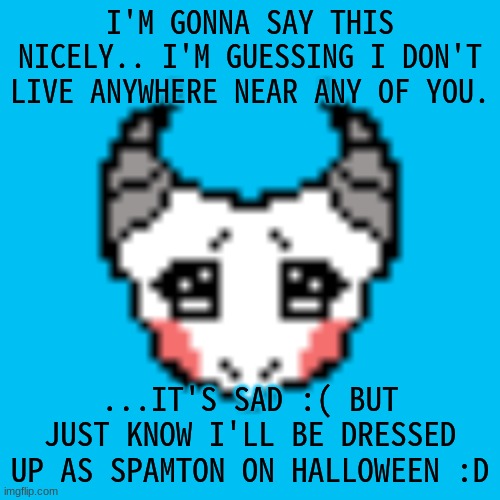 it's sad that we kinda don't live close, but still :D we can still post and talk online ^^ | I'M GONNA SAY THIS NICELY.. I'M GUESSING I DON'T LIVE ANYWHERE NEAR ANY OF YOU. ...IT'S SAD :( BUT JUST KNOW I'LL BE DRESSED UP AS SPAMTON ON HALLOWEEN :D | made w/ Imgflip meme maker