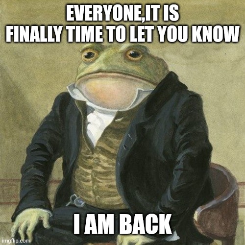 Gentlemen, it is with great pleasure to inform you that | EVERYONE,IT IS FINALLY TIME TO LET YOU KNOW; I AM BACK | image tagged in gentlemen it is with great pleasure to inform you that | made w/ Imgflip meme maker