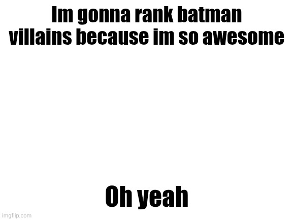 Blank White Template | Im gonna rank batman villains because im so awesome; Oh yeah | image tagged in blank white template | made w/ Imgflip meme maker