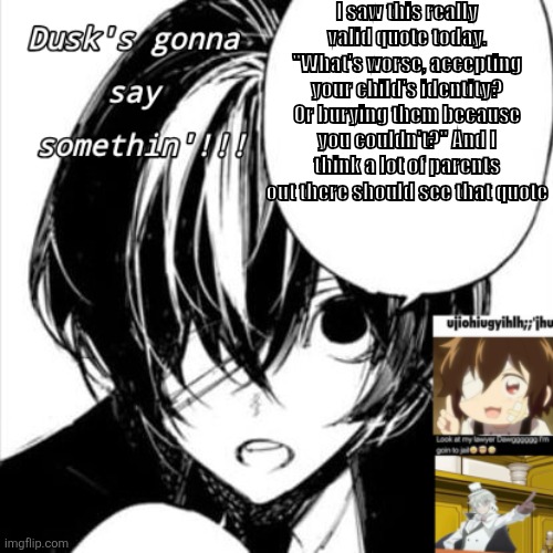 3: (maybe NSFW cuz suicide mention-ish??) | I saw this really valid quote today. "What's worse, accepting your child's identity? Or burying them because you couldn't?" And I think a lot of parents out there should see that quote | image tagged in dusks dazai temp | made w/ Imgflip meme maker