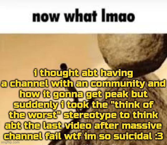 *EXCEESIVELY UNSTABLE CONTEXT* + ":3" | i thought abt having a channel with an community and how it gonna get peak but suddenly i took the "think of the worst" stereotype to think abt the last video after massive channel fail wtf im so suicidal :3 | image tagged in now what lmao | made w/ Imgflip meme maker