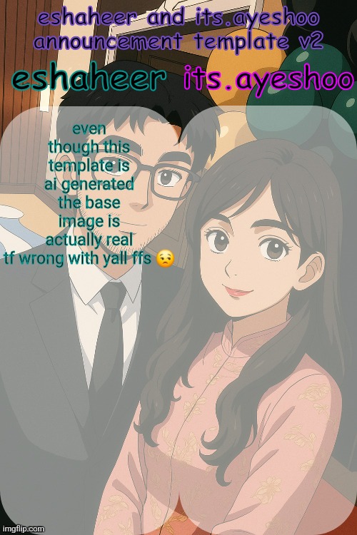i couldn't draw the template myself cuz i was too damn busy | even though this template is ai generated the base image is actually real tf wrong with yall ffs 😒 | image tagged in eshaheer and its ayeshoo announcement template v2 | made w/ Imgflip meme maker