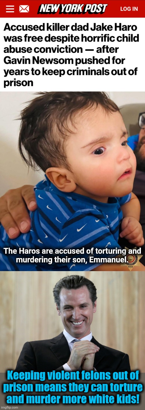 Core democrat | The Haros are accused of torturing and
murdering their son, Emmanuel. Keeping violent felons out of
prison means they can torture
and murder more white kids! | image tagged in scheming gavin newsom,memes,democrats,california,crime,murder | made w/ Imgflip meme maker