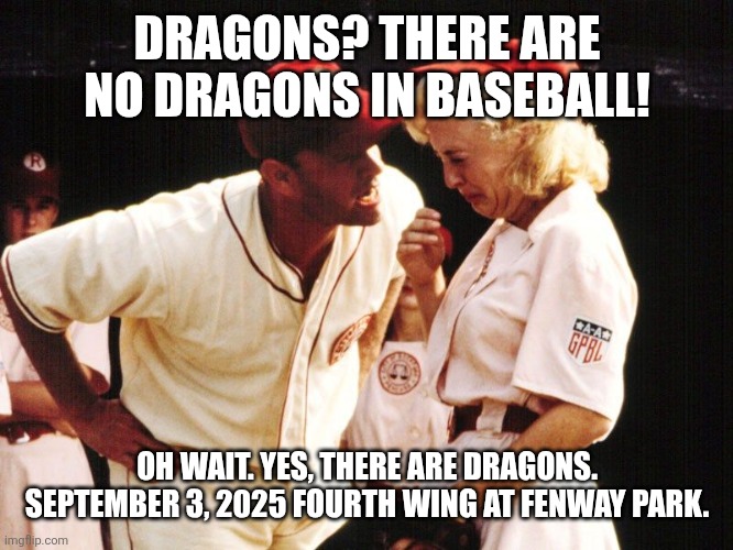 Dragons at Fenway | DRAGONS? THERE ARE NO DRAGONS IN BASEBALL! OH WAIT. YES, THERE ARE DRAGONS. SEPTEMBER 3, 2025 FOURTH WING AT FENWAY PARK. | image tagged in no crying in baseball | made w/ Imgflip meme maker
