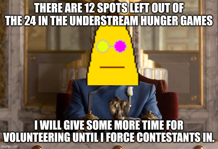 Btw, comment me some "events" you'd like to add to the game. I might use the events to make it more interesting. | THERE ARE 12 SPOTS LEFT OUT OF THE 24 IN THE UNDERSTREAM HUNGER GAMES; I WILL GIVE SOME MORE TIME FOR VOLUNTEERING UNTIL I FORCE CONTESTANTS IN. | image tagged in president snow,hunger games,understream,update | made w/ Imgflip meme maker