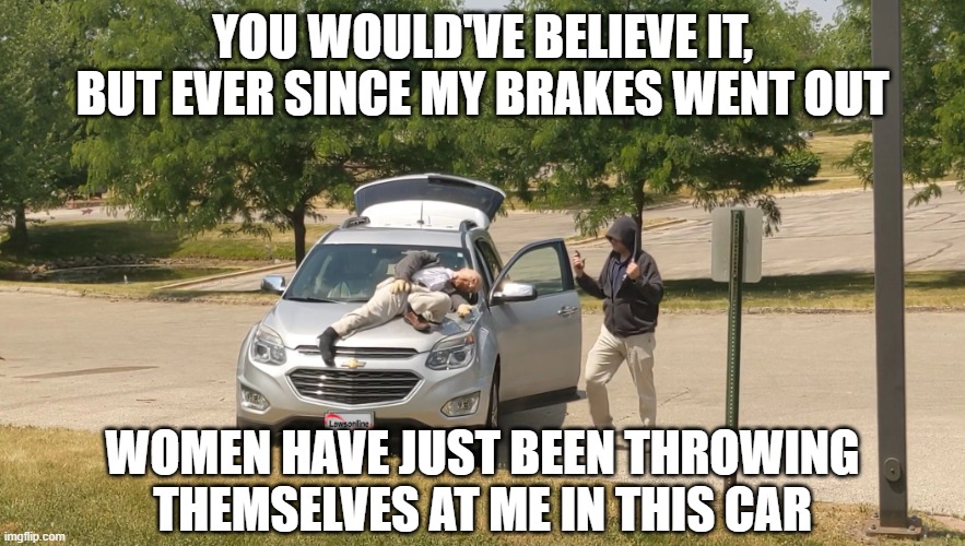Funny Crazy Driver | YOU WOULD'VE BELIEVE IT, BUT EVER SINCE MY BRAKES WENT OUT; WOMEN HAVE JUST BEEN THROWING THEMSELVES AT ME IN THIS CAR | image tagged in funny crazy driver | made w/ Imgflip meme maker
