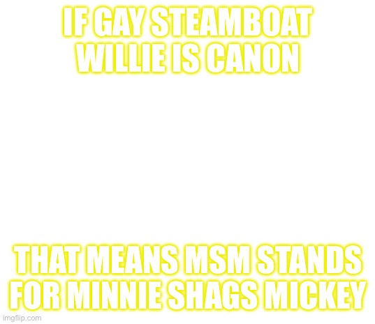 Steamboat Willie | IF GAY STEAMBOAT WILLIE IS CANON; THAT MEANS MSM STANDS FOR MINNIE SHAGS MICKEY | image tagged in steamboat willie | made w/ Imgflip meme maker
