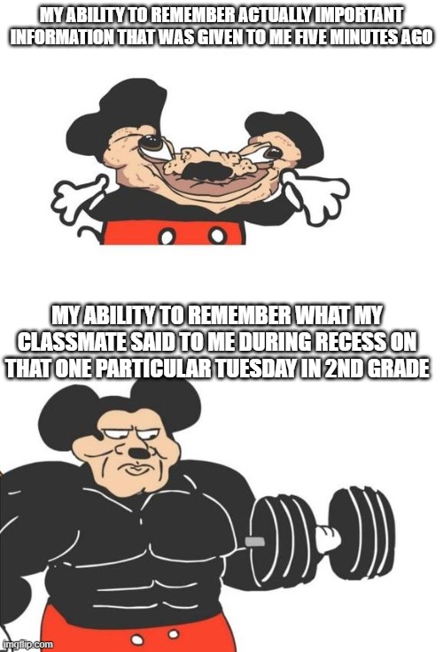 Why are you like this, brain | MY ABILITY TO REMEMBER ACTUALLY IMPORTANT INFORMATION THAT WAS GIVEN TO ME FIVE MINUTES AGO; MY ABILITY TO REMEMBER WHAT MY CLASSMATE SAID TO ME DURING RECESS ON THAT ONE PARTICULAR TUESDAY IN 2ND GRADE | image tagged in buff mickey mouse,memes,bad memory,funny | made w/ Imgflip meme maker
