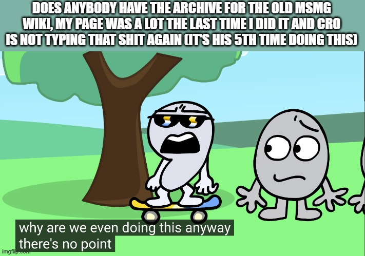 bruh | DOES ANYBODY HAVE THE ARCHIVE FOR THE OLD MSMG WIKI, MY PAGE WAS A LOT THE LAST TIME I DID IT AND CRO IS NOT TYPING THAT SHIT AGAIN (IT'S HIS 5TH TIME DOING THIS) | image tagged in why are we doing this anyway there's no point bfptm10 | made w/ Imgflip meme maker