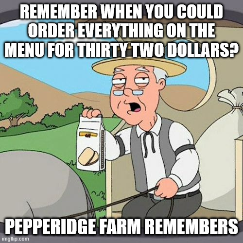 Pepperidge Farm Remembers Meme | REMEMBER WHEN YOU COULD ORDER EVERYTHING ON THE MENU FOR THIRTY TWO DOLLARS? PEPPERIDGE FARM REMEMBERS | image tagged in memes,pepperidge farm remembers | made w/ Imgflip meme maker