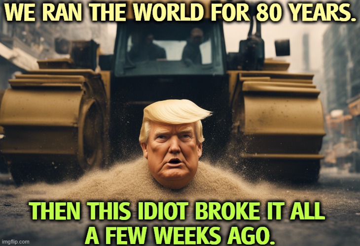 This is not greatness. | WE RAN THE WORLD FOR 80 YEARS. THEN THIS IDIOT BROKE IT ALL 
A FEW WEEKS AGO. | image tagged in trump,incompetence,america,maga,weak,senile | made w/ Imgflip meme maker
