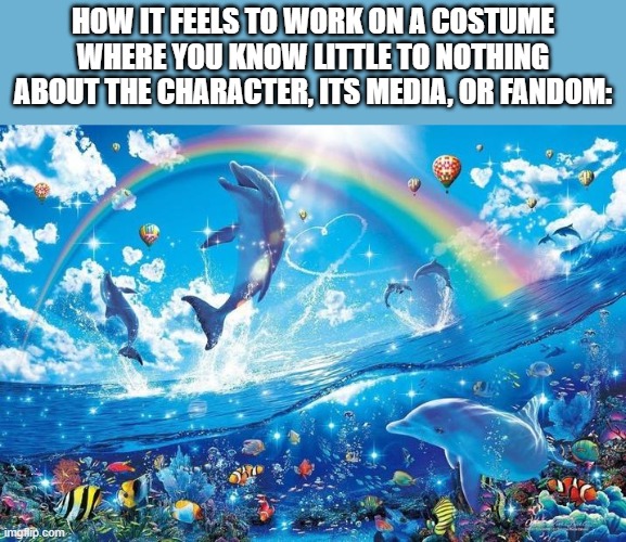 cro, this is the second time this has happened | HOW IT FEELS TO WORK ON A COSTUME WHERE YOU KNOW LITTLE TO NOTHING ABOUT THE CHARACTER, ITS MEDIA, OR FANDOM: | image tagged in happy dolphin rainbow | made w/ Imgflip meme maker