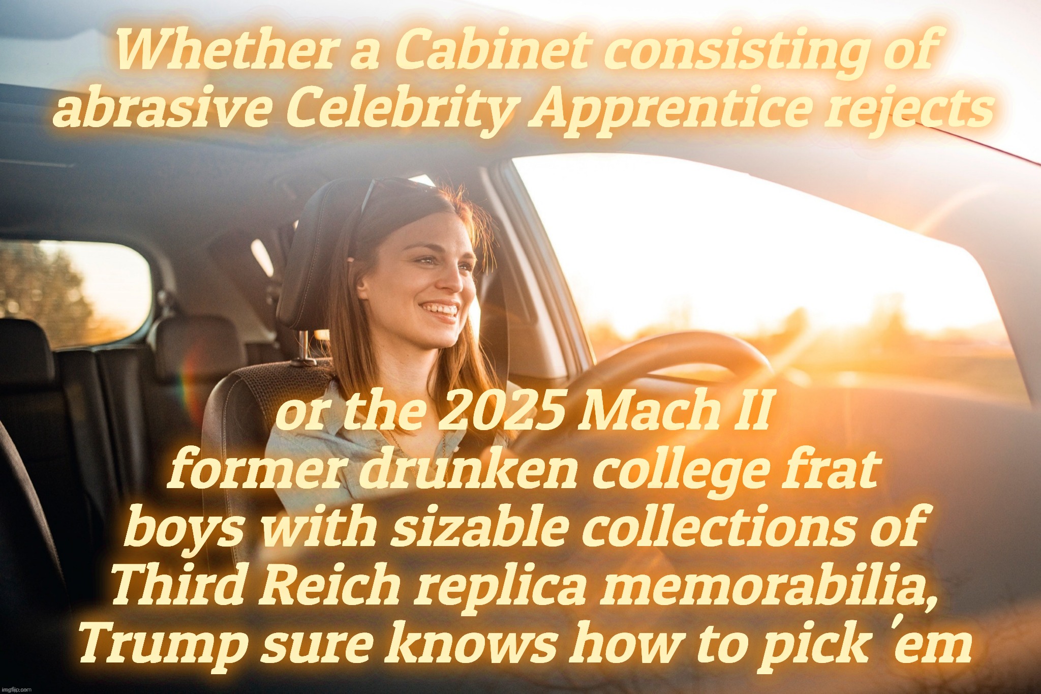 Smiling in the car | Whether a Cabinet consisting of abrasive Celebrity Apprentice rejects; or the 2025 Mach II
former drunken college frat
boys with sizable collections of Third Reich replica memorabilia, Trump sure knows how to pick 'em | image tagged in smiling in the car | made w/ Imgflip meme maker