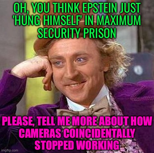 OH, YOU THINK EPSTEIN JUST 'HUNG HIMSELF' IN MAXIMUM SECURITY PRISON | OH, YOU THINK EPSTEIN JUST
'HUNG HIMSELF' IN MAXIMUM
SECURITY PRISON; PLEASE, TELL ME MORE ABOUT HOW
CAMERAS COINCIDENTALLY
STOPPED WORKING | image tagged in memes,creepy condescending wonka,jeffrey epstein,donald trump,pedophiles,sex | made w/ Imgflip meme maker