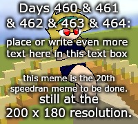 Days 460 & 461 & 462 & 463 & 464: still at 200 x 180 | Days 460 & 461 & 462 & 463 & 464:; place or write even more text here in this text box; this meme is the 20th speedran meme to be done. still at the 200 x 180 resolution. | image tagged in nice,stuff,funny | made w/ Imgflip meme maker