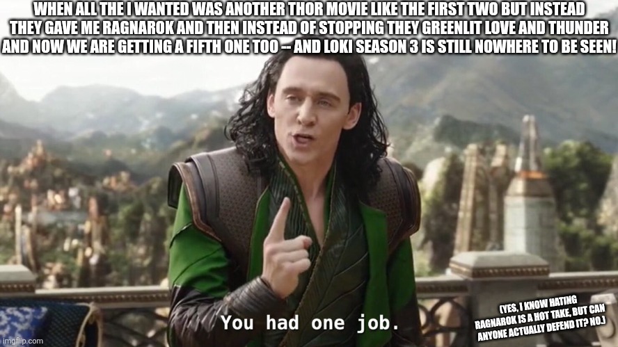 I HATE RAGNAROK | WHEN ALL THE I WANTED WAS ANOTHER THOR MOVIE LIKE THE FIRST TWO BUT INSTEAD THEY GAVE ME RAGNAROK AND THEN INSTEAD OF STOPPING THEY GREENLIT LOVE AND THUNDER AND NOW WE ARE GETTING A FIFTH ONE TOO -- AND LOKI SEASON 3 IS STILL NOWHERE TO BE SEEN! (YES, I KNOW HATING RAGNAROK IS A HOT TAKE, BUT CAN ANYONE ACTUALLY DEFEND IT? NO.) | image tagged in loki,thor,thor ragnarok,thor love and thunder,marvel,you had one job | made w/ Imgflip meme maker