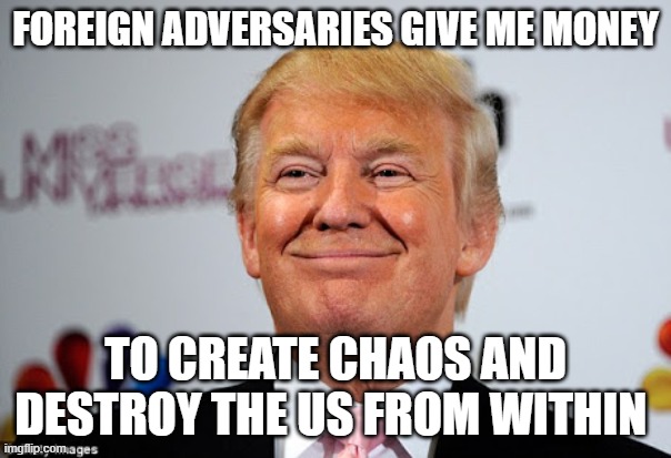 Donald trump approves | FOREIGN ADVERSARIES GIVE ME MONEY; TO CREATE CHAOS AND DESTROY THE US FROM WITHIN | image tagged in donald trump approves | made w/ Imgflip meme maker