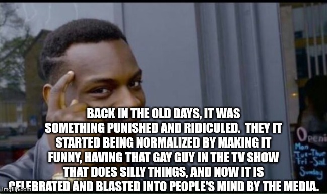 Thinking Black Man | BACK IN THE OLD DAYS, IT WAS SOMETHING PUNISHED AND RIDICULED.  THEY IT STARTED BEING NORMALIZED BY MAKING IT FUNNY, HAVING THAT GAY GUY IN  | image tagged in thinking black man | made w/ Imgflip meme maker