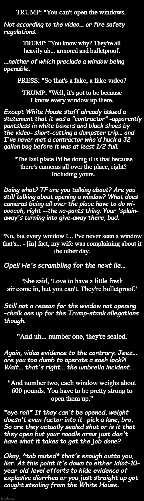 The following is excerpted from the internal monologue of a critical thinker listening to Trump try to deny opening a window. | TRUMP: "You can't open the windows. Not according to the video... or fire safety
regulations. TRUMP: "You know why? They're all heavily uh... armored and bulletproof. ...neither of which preclude a window being
openable. PRESS: "So that's a fake, a fake video? TRUMP: "Well, it's got to be because
I know every window up there. Except White House staff already issued a
statement that it was a "contractor" -apparently
pantsless in white boxers and black shoes by
the video- short-cutting a dumpster trip... and
I've never met a contractor who'd huck a 32
gallon bag before it was at least 1/2 full. "The last place I'd be doing it is that because
there's cameras all over the place, right?
Including yours. Doing what? TF are you talking about? Are you
still talking about opening a window? What does
cameras being all over the place have to do wi-
oooooh, right --the no-pants thing. Your 'splain-
away's turning into give-away there, bud. "No, but every window I... I've never seen a window
that's... - [in] fact, my wife was complaining about it
the other day. Ope!! He's scrambling for the next lie... "She said, 'Love to have a little fresh air come in, but you can't. They're bulletproof.'; Still not a reason for the window not opening
-chalk one up for the Trump-stank allegations
though. "And uh... number one, they're sealed. Again, video evidence to the contrary. Jeez...
are you too dumb to operate a sash lock?!
Wait... that's right... the umbrella incident. "And number two, each window weighs about
600 pounds. You have to be pretty strong to
open them up."; *eye roll* If they can't be opened, weight
doesn't even factor into it -pick a lane, bro.
So are they actually sealed shut or is it that
they open but your noodle arms just don't
have what it takes to get the job done?
 
Okay, *tab muted* that's enough outta you,
liar. At this point it's down to either idiot-10-
year-old-level efforts to hide evidence of
explosive diarrhea or you just straight up got
caught stealing from the White House. | image tagged in liar liar,oops,busted,diarrhea,theft,not buying it | made w/ Imgflip meme maker