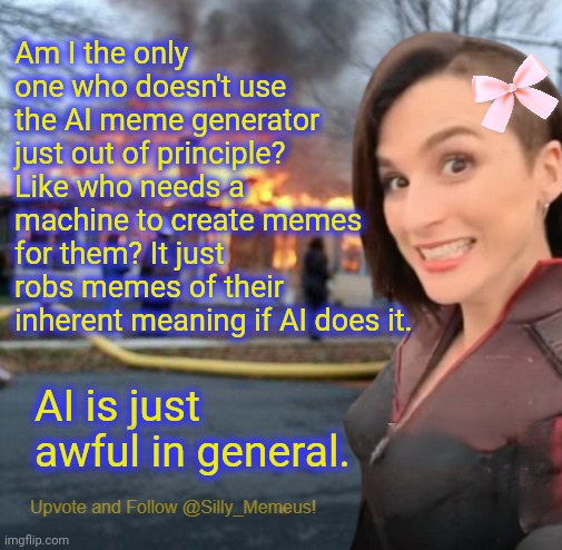 AI suuuuuuuuuuucks | Am I the only one who doesn't use the AI meme generator just out of principle? Like who needs a machine to create memes for them? It just robs memes of their inherent meaning if AI does it. AI is just awful in general. | image tagged in disaster girl memeus edition template | made w/ Imgflip meme maker