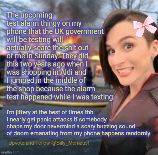 My curse in life is that I scare easily and go I to the fetal position if somebody screams at me. | The upcoming test alarm thingy on my phone that the UK government will be testing will actually scare the shit out of me in Sunday. They did this two years ago when I was shopping in Aldi and I jumped in the middle of the shop because the alarm test happened while I was texting. I'm jittery at the best of times tbh. I nearly get panic attacks if somebody chaps my door nevermind a scary buzzing sound of doom emanating from my phone happens randomly. | image tagged in disaster girl memeus edition template | made w/ Imgflip meme maker